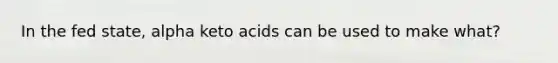 In the fed state, alpha keto acids can be used to make what?