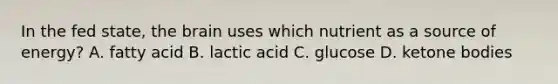 In the fed state, <a href='https://www.questionai.com/knowledge/kLMtJeqKp6-the-brain' class='anchor-knowledge'>the brain</a> uses which nutrient as a source of energy? A. fatty acid B. lactic acid C. glucose D. <a href='https://www.questionai.com/knowledge/kR9thwvAYz-ketone-bodies' class='anchor-knowledge'>ketone bodies</a>