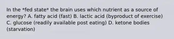 In the *fed state* the brain uses which nutrient as a source of energy? A. fatty acid (fast) B. lactic acid (byproduct of exercise) C. glucose (readily available post eating) D. ketone bodies (starvation)