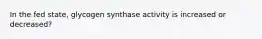 In the fed state, glycogen synthase activity is increased or decreased?