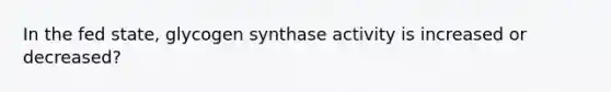 In the fed state, glycogen synthase activity is increased or decreased?