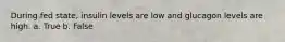 During fed state, insulin levels are low and glucagon levels are high. a. True b. False