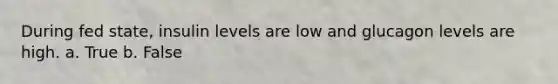 During fed state, insulin levels are low and glucagon levels are high. a. True b. False