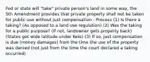 Fed or state will "take" private person's land in some way, the 5th Amendment provides that private property shall not be taken for public use without just compensation - Process (1) Is there a taking? (As opposed to a land use regulation) (2) Was the taking for a public purpose? (If not, landowner gets property back) (States get wide latitude under Kelo) (3) If so, just compensation is due (money damages) from the time the use of the property was denied (not just from the time the court declared a taking occurred)