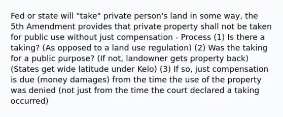 Fed or state will "take" private person's land in some way, the 5th Amendment provides that private property shall not be taken for public use without just compensation - Process (1) Is there a taking? (As opposed to a land use regulation) (2) Was the taking for a public purpose? (If not, landowner gets property back) (States get wide latitude under Kelo) (3) If so, just compensation is due (money damages) from the time the use of the property was denied (not just from the time the court declared a taking occurred)