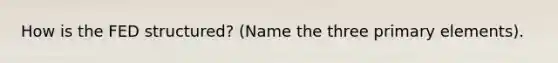 How is the FED structured? (Name the three primary elements).