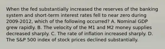 When the fed substantially increased the reserves of the banking system and short-term interest rates fell to near zero during 2009-2012, which of the following occurred? A. Nominal GDP grew rapidly. B. The velocity of the M1 and M2 money supplies decreased sharply. C. The rate of inflation increased sharply. D. The S&P 500 index of stock prices declined substantially.