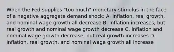 When the Fed supplies "too much" monetary stimulus in the face of a negative aggregate demand shock: A. inflation, real growth, and nominal wage growth all decrease B. inflation increases, but real growth and nominal wage growth decrease C. inflation and nominal wage growth decrease, but real growth increases D. inflation, real growth, and nominal wage growth all increase