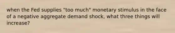 when the Fed supplies "too much" monetary stimulus in the face of a negative aggregate demand shock, what three things will increase?