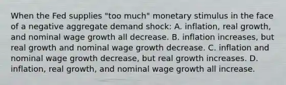 When the Fed supplies "too much" monetary stimulus in the face of a negative aggregate demand shock: A. inflation, real growth, and nominal wage growth all decrease. B. inflation increases, but real growth and nominal wage growth decrease. C. inflation and nominal wage growth decrease, but real growth increases. D. inflation, real growth, and nominal wage growth all increase.