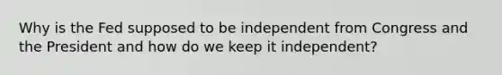 Why is the Fed supposed to be independent from Congress and the President and how do we keep it independent?