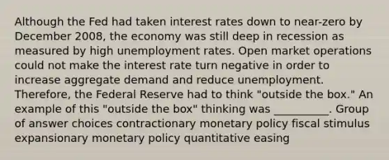 Although the Fed had taken interest rates down to near-zero by December 2008, the economy was still deep in recession as measured by high unemployment rates. Open market operations could not make the interest rate turn negative in order to increase aggregate demand and reduce unemployment. Therefore, the Federal Reserve had to think "outside the box." An example of this "outside the box" thinking was __________. Group of answer choices contractionary monetary policy fiscal stimulus expansionary monetary policy quantitative easing