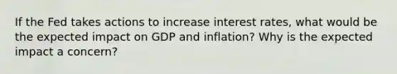 If the Fed takes actions to increase interest rates, what would be the expected impact on GDP and inflation? Why is the expected impact a concern?