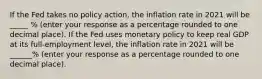 If the Fed takes no policy​ action, the inflation rate in 2021 will be _____ % ​(enter your response as a percentage rounded to one decimal place​). If the Fed uses monetary policy to keep real GDP at its​ full-employment level, the inflation rate in 2021 will be ______% ​(enter your response as a percentage rounded to one decimal place​).