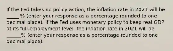 If the Fed takes no policy​ action, the inflation rate in 2021 will be _____ % ​(enter your response as a percentage rounded to one decimal place​). If the Fed uses monetary policy to keep real GDP at its​ full-employment level, the inflation rate in 2021 will be ______% ​(enter your response as a percentage rounded to one decimal place​).