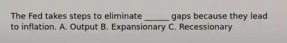 The Fed takes steps to eliminate ______ gaps because they lead to inflation. A. Output B. Expansionary C. Recessionary