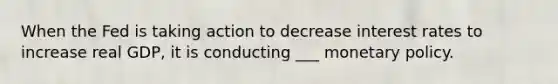 When the Fed is taking action to decrease interest rates to increase real GDP, it is conducting ___ monetary policy.