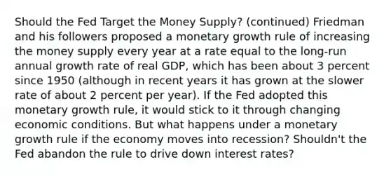 Should the Fed Target the Money Supply? (continued) Friedman and his followers proposed a monetary growth rule of increasing the money supply every year at a rate equal to the long-run annual growth rate of real GDP, which has been about 3 percent since 1950 (although in recent years it has grown at the slower rate of about 2 percent per year). If the Fed adopted this monetary growth rule, it would stick to it through changing economic conditions. But what happens under a monetary growth rule if the economy moves into recession? Shouldn't the Fed abandon the rule to drive down interest rates?