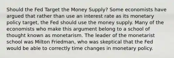 Should the Fed Target the Money Supply? Some economists have argued that rather than use an interest rate as its monetary policy target, the Fed should use the money supply. Many of the economists who make this argument belong to a school of thought known as monetarism. The leader of the monetarist school was Milton Friedman, who was skeptical that the Fed would be able to correctly time changes in monetary policy.