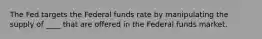 The Fed targets the Federal funds rate by manipulating the supply of ____ that are offered in the Federal funds market.