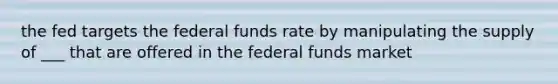 the fed targets the federal funds rate by manipulating the supply of ___ that are offered in the federal funds market