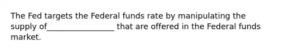 The Fed targets the Federal funds rate by manipulating the supply of_________________ that are offered in the Federal funds market.