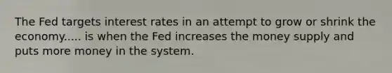 The Fed targets interest rates in an attempt to grow or shrink the economy..... is when the Fed increases the money supply and puts more money in the system.