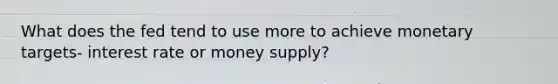 What does the fed tend to use more to achieve monetary targets- interest rate or money supply?