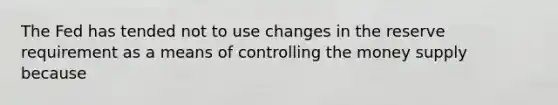 The Fed has tended not to use changes in the reserve requirement as a means of controlling the money supply because