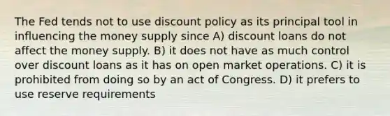 The Fed tends not to use discount policy as its principal tool in influencing the money supply since A) discount loans do not affect the money supply. B) it does not have as much control over discount loans as it has on open market operations. C) it is prohibited from doing so by an act of Congress. D) it prefers to use reserve requirements