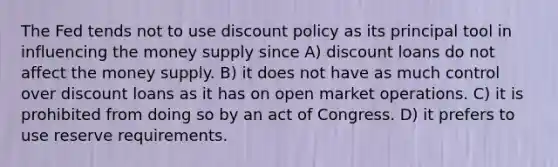 The Fed tends not to use discount policy as its principal tool in influencing the money supply since A) discount loans do not affect the money supply. B) it does not have as much control over discount loans as it has on open market operations. C) it is prohibited from doing so by an act of Congress. D) it prefers to use reserve requirements.