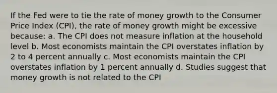 If the Fed were to tie the rate of money growth to the Consumer Price Index (CPI), the rate of money growth might be excessive because: a. The CPI does not measure inflation at the household level b. Most economists maintain the CPI overstates inflation by 2 to 4 percent annually c. Most economists maintain the CPI overstates inflation by 1 percent annually d. Studies suggest that money growth is not related to the CPI