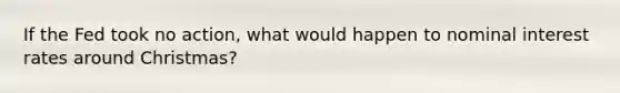If the Fed took no action, what would happen to nominal interest rates around Christmas?