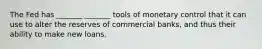 The Fed has _______ _______ tools of monetary control that it can use to alter the reserves of commercial banks, and thus their ability to make new loans.