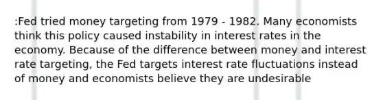 :Fed tried money targeting from 1979 - 1982. Many economists think this policy caused instability in interest rates in the economy. Because of the difference between money and interest rate targeting, the Fed targets interest rate fluctuations instead of money and economists believe they are undesirable