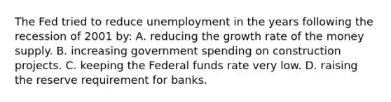 The Fed tried to reduce unemployment in the years following the recession of 2001 by: A. reducing the growth rate of the money supply. B. increasing government spending on construction projects. C. keeping the Federal funds rate very low. D. raising the reserve requirement for banks.