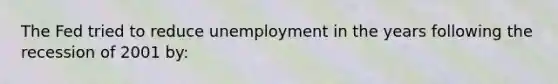 The Fed tried to reduce unemployment in the years following the recession of 2001 by: