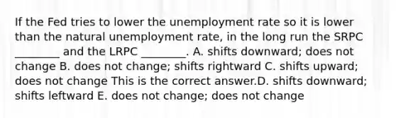 If the Fed tries to lower the unemployment rate so it is lower than the natural unemployment​ rate, in the long run the SRPC​ ________ and the LRPC​ ________. A. shifts​ downward; does not change B. does not​ change; shifts rightward C. shifts​ upward; does not change This is the correct answer.D. shifts​ downward; shifts leftward E. does not​ change; does not change