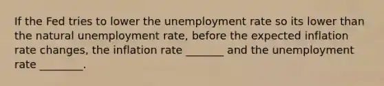 If the Fed tries to lower the unemployment rate so its lower than the natural unemployment rate, before the expected inflation rate changes, the inflation rate _______ and the unemployment rate ________.