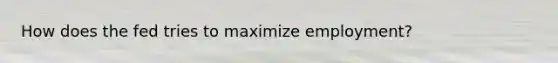How does the fed tries to maximize employment?