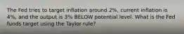 The Fed tries to target inflation around 2%, current inflation is 4%, and the output is 3% BELOW potential level. What is the Fed funds target using the Taylor rule?