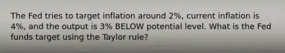 The Fed tries to target inflation around 2%, current inflation is 4%, and the output is 3% BELOW potential level. What is the Fed funds target using the Taylor rule?