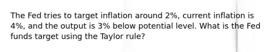 The Fed tries to target inflation around 2%, current inflation is 4%, and the output is 3% below potential level. What is the Fed funds target using the Taylor rule?