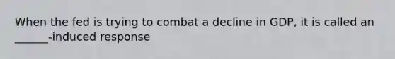 When the fed is trying to combat a decline in GDP, it is called an ______-induced response