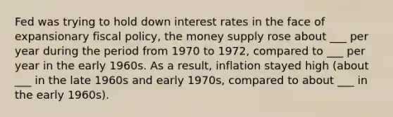 Fed was trying to hold down interest rates in the face of expansionary fiscal policy, the money supply rose about ___ per year during the period from 1970 to 1972, compared to ___ per year in the early 1960s. As a result, inflation stayed high (about ___ in the late 1960s and early 1970s, compared to about ___ in the early 1960s).