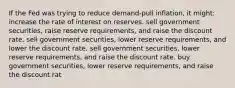 If the Fed was trying to reduce demand-pull inflation, it might: increase the rate of interest on reserves. sell government securities, raise reserve requirements, and raise the discount rate. sell government securities, lower reserve requirements, and lower the discount rate. sell government securities, lower reserve requirements, and raise the discount rate. buy government securities, lower reserve requirements, and raise the discount rat