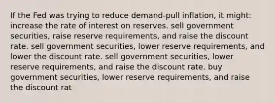 If the Fed was trying to reduce demand-pull inflation, it might: increase the rate of interest on reserves. sell government securities, raise reserve requirements, and raise the discount rate. sell government securities, lower reserve requirements, and lower the discount rate. sell government securities, lower reserve requirements, and raise the discount rate. buy government securities, lower reserve requirements, and raise the discount rat