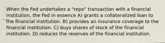 When the Fed undertakes a "repo" transaction with a financial institution, the Fed in essence A) grants a collateralized loan to the financial institution. B) provides an insurance coverage to the financial institution. C) buys shares of stock of the financial institution. D) reduces the reserves of the financial institution.