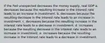 If the Fed unexpected decreases the money supply, real GDP a. decreases because the resulting increase in the interest rate leads to an increase in investment. b. decreases because the resulting decrease in the interest rate leads to an increase in investment. c. decreases because the resulting increase in the interest rate leads to a decrease in investment. d. increases because the resulting decrease in the interest rate leads to an increase in investment. e. increases because the resulting increase in the interest rate leads to a decrease in investment.