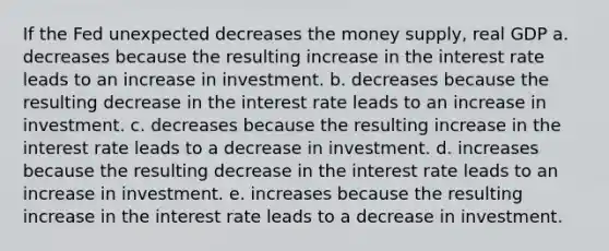 If the Fed unexpected decreases the money supply, real GDP a. decreases because the resulting increase in the interest rate leads to an increase in investment. b. decreases because the resulting decrease in the interest rate leads to an increase in investment. c. decreases because the resulting increase in the interest rate leads to a decrease in investment. d. increases because the resulting decrease in the interest rate leads to an increase in investment. e. increases because the resulting increase in the interest rate leads to a decrease in investment.